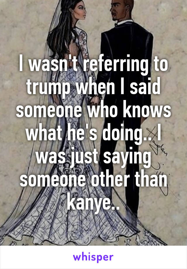 I wasn't referring to trump when I said someone who knows what he's doing.. I was just saying someone other than kanye..