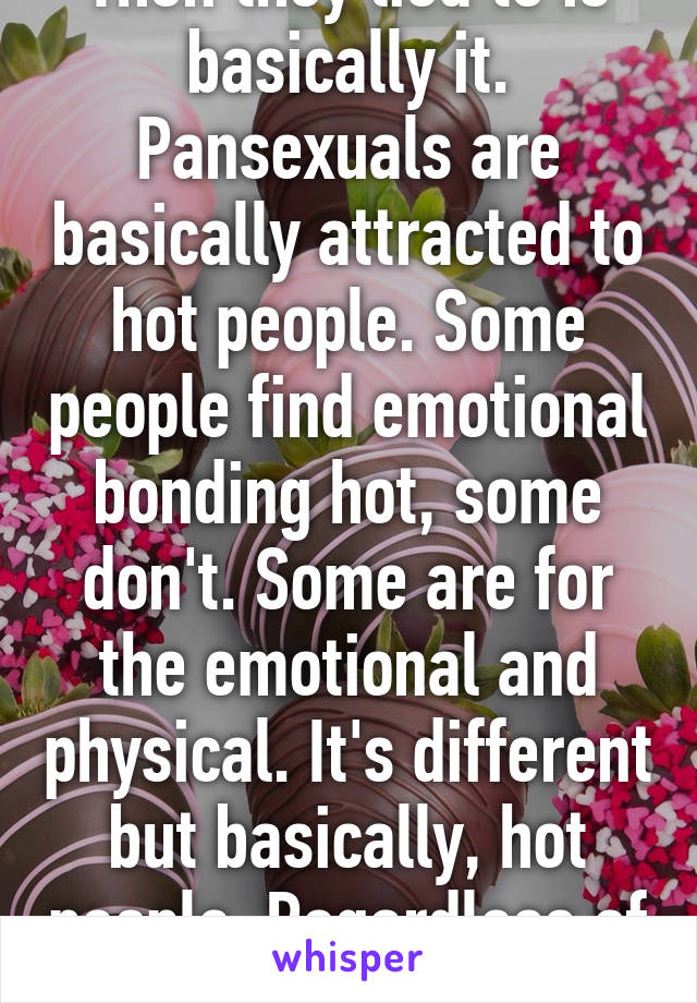 Then they lied to is basically it. Pansexuals are basically attracted to hot people. Some people find emotional bonding hot, some don't. Some are for the emotional and physical. It's different but basically, hot people. Regardless of sex or gender