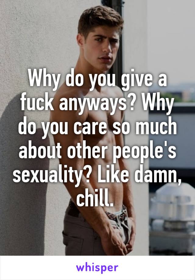 Why do you give a fuck anyways? Why do you care so much about other people's sexuality? Like damn, chill. 