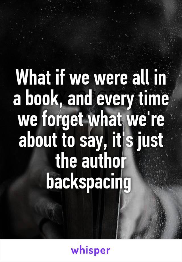 What if we were all in a book, and every time we forget what we're about to say, it's just the author backspacing 