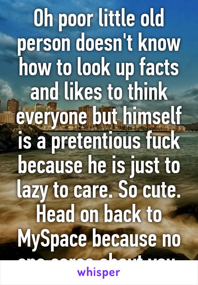 Oh poor little old person doesn't know how to look up facts and likes to think everyone but himself is a pretentious fuck because he is just to lazy to care. So cute. Head on back to MySpace because no one cares about you.