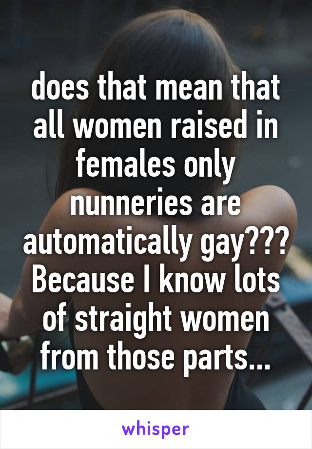 does that mean that all women raised in females only nunneries are automatically gay??? Because I know lots of straight women from those parts...