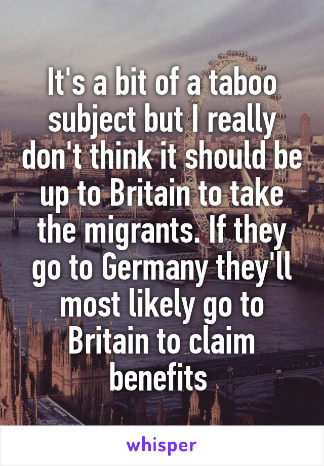 It's a bit of a taboo subject but I really don't think it should be up to Britain to take the migrants. If they go to Germany they'll most likely go to Britain to claim benefits 