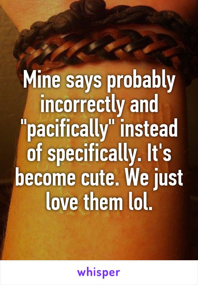 Mine says probably incorrectly and "pacifically" instead of specifically. It's become cute. We just love them lol.