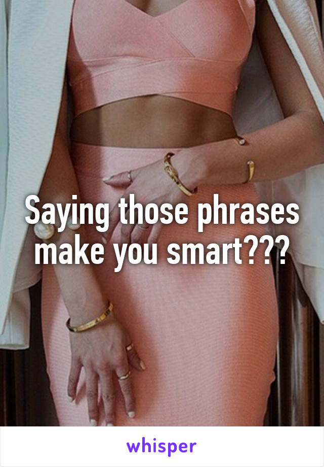 Saying those phrases make you smart???