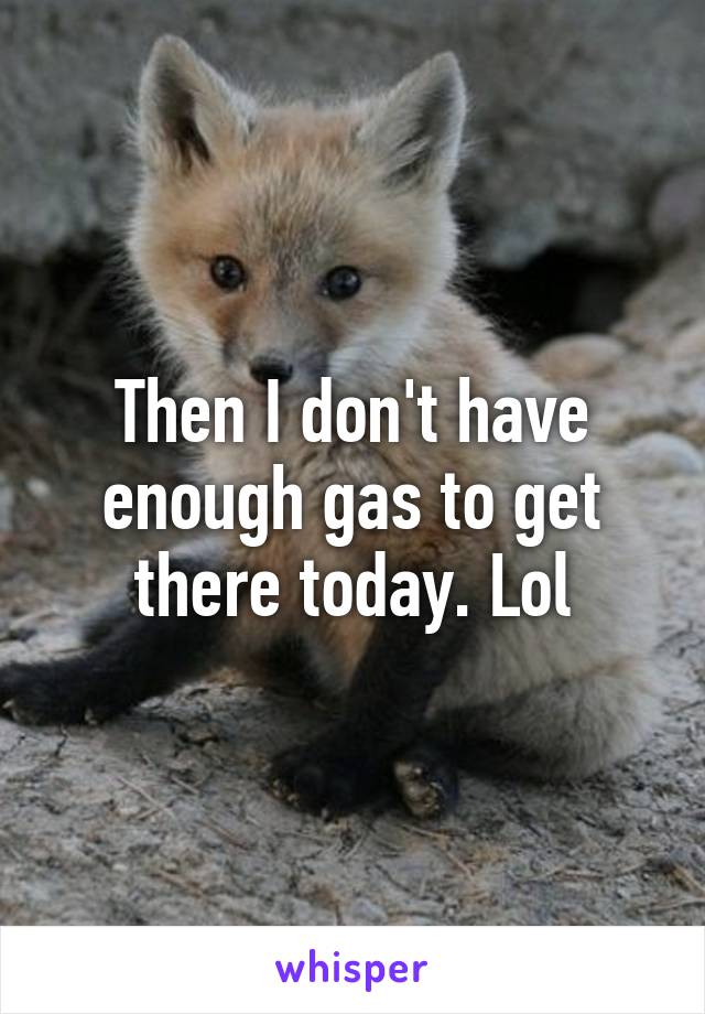 Then I don't have enough gas to get there today. Lol