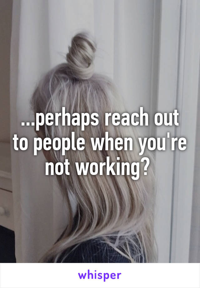 ...perhaps reach out to people when you're not working? 