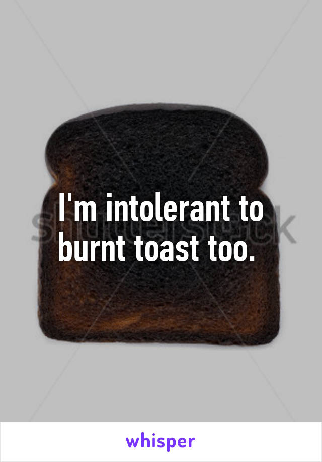 I'm intolerant to burnt toast too. 