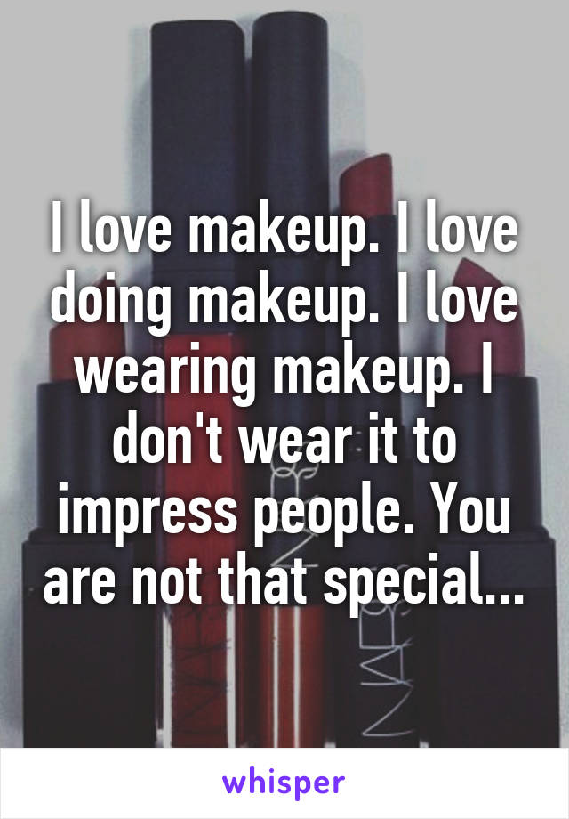 I love makeup. I love doing makeup. I love wearing makeup. I don't wear it to impress people. You are not that special...