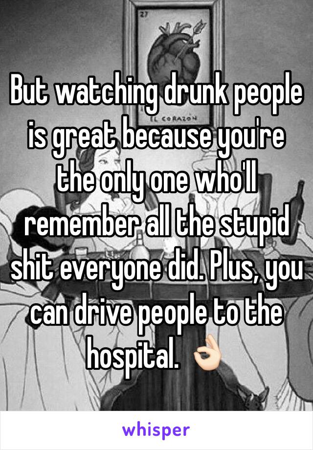 But watching drunk people is great because you're the only one who'll remember all the stupid shit everyone did. Plus, you can drive people to the hospital. 👌🏻