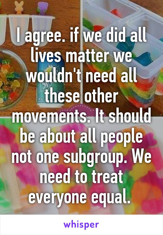 I agree. if we did all lives matter we wouldn't need all these other movements. It should be about all people not one subgroup. We need to treat everyone equal. 