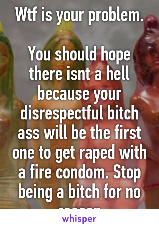 Wtf is your problem.

You should hope there isnt a hell because your disrespectful bitch ass will be the first one to get raped with a fire condom. Stop being a bitch for no reason