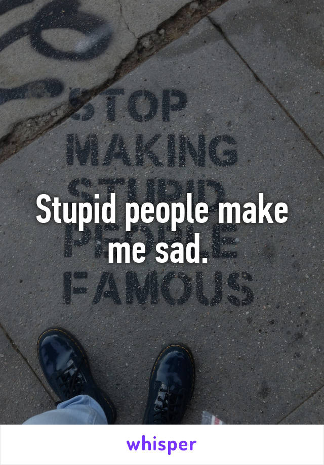 Stupid people make me sad. 