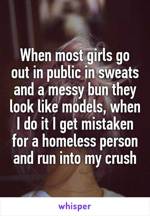 When most girls go out in public in sweats and a messy bun they look like models, when I do it I get mistaken for a homeless person and run into my crush