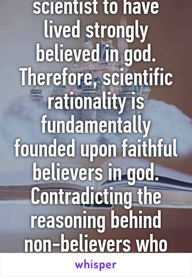 Every significant scientist to have lived strongly believed in god. Therefore, scientific rationality is fundamentally founded upon faithful believers in god. Contradicting the reasoning behind non-believers who justify their lack of faith with science. 