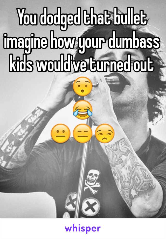 You dodged that bullet imagine how your dumbass kids would've turned out 😯
😂
😐😑😒