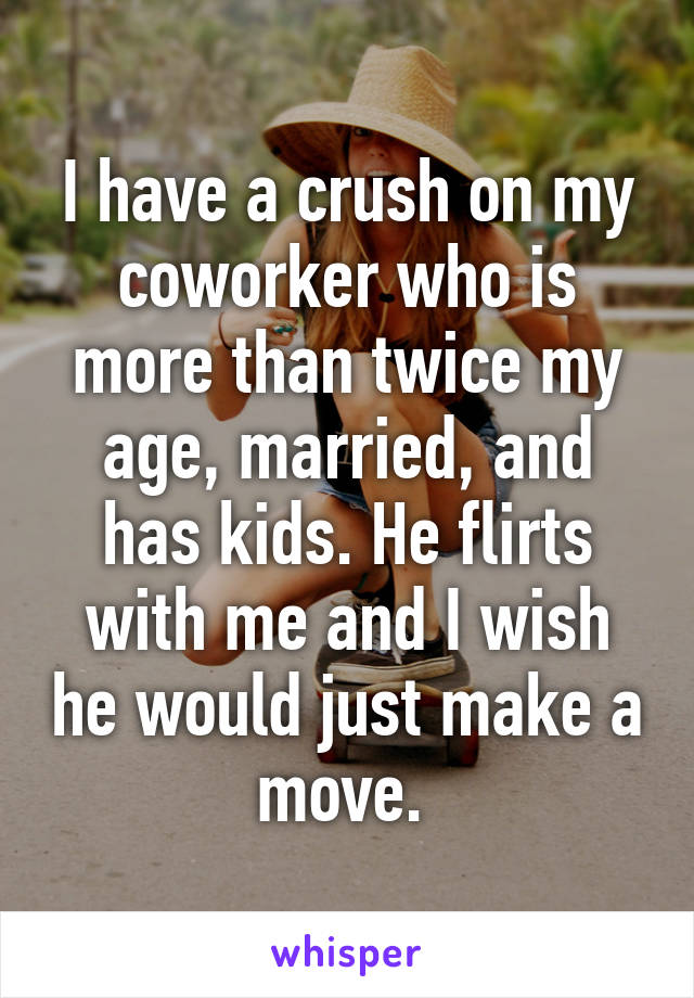 I have a crush on my coworker who is more than twice my age, married, and has kids. He flirts with me and I wish he would just make a move. 