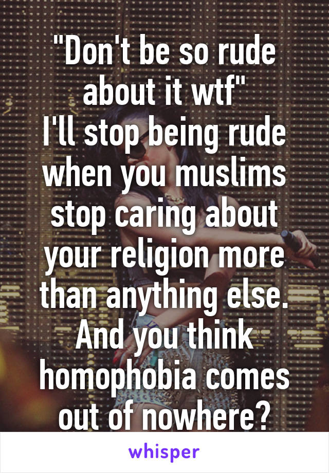 "Don't be so rude about it wtf"
I'll stop being rude when you muslims stop caring about your religion more than anything else.
And you think homophobia comes out of nowhere?