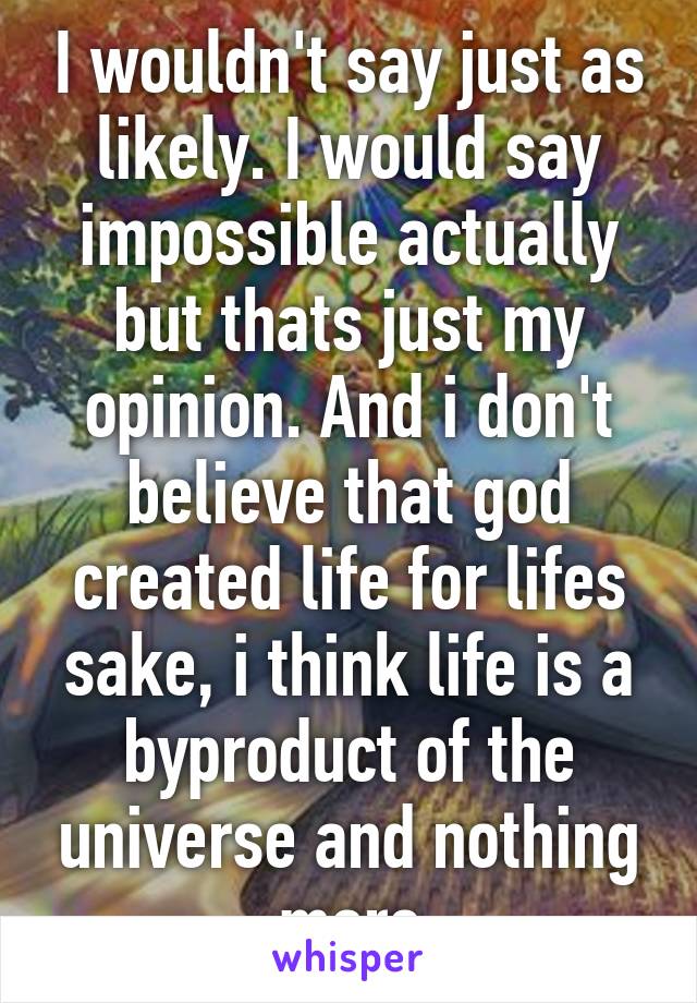 I wouldn't say just as likely. I would say impossible actually but thats just my opinion. And i don't believe that god created life for lifes sake, i think life is a byproduct of the universe and nothing more