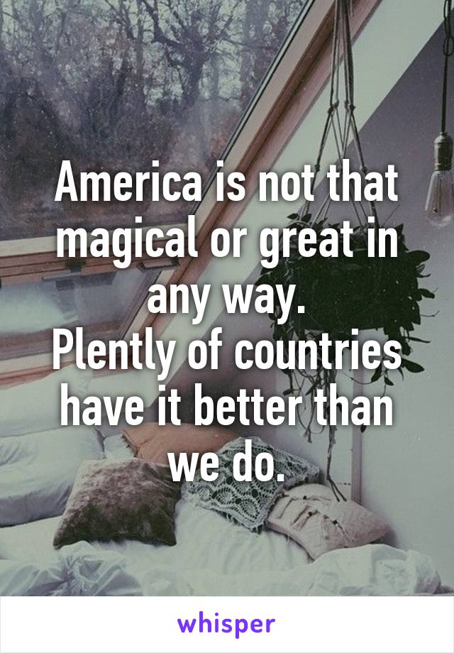 America is not that magical or great in any way.
Plently of countries have it better than we do.