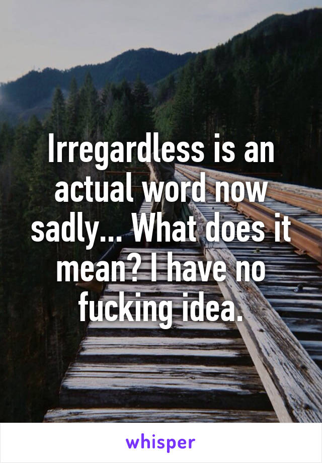 Irregardless is an actual word now sadly... What does it mean? I have no fucking idea.