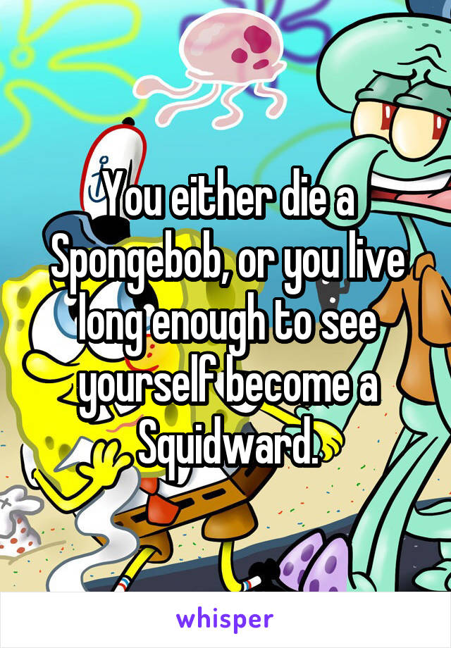 You either die a Spongebob, or you live long enough to see yourself become a Squidward.