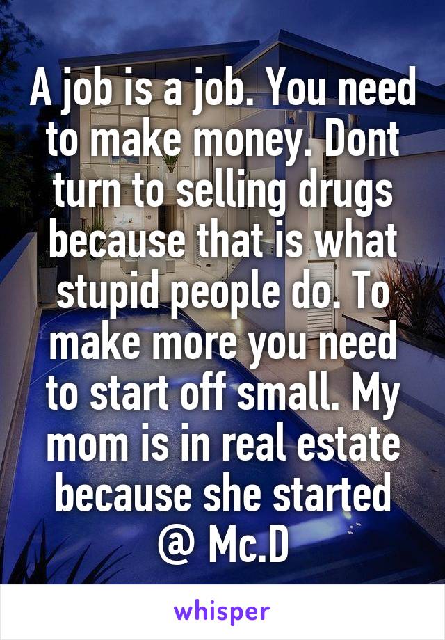 A job is a job. You need to make money. Dont turn to selling drugs because that is what stupid people do. To make more you need to start off small. My mom is in real estate because she started @ Mc.D