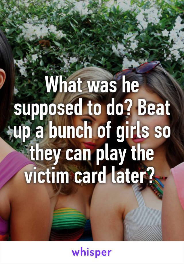 What was he supposed to do? Beat up a bunch of girls so they can play the victim card later? 