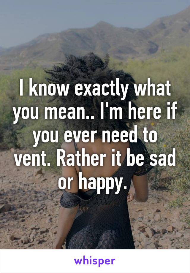 I know exactly what you mean.. I'm here if you ever need to vent. Rather it be sad or happy. 