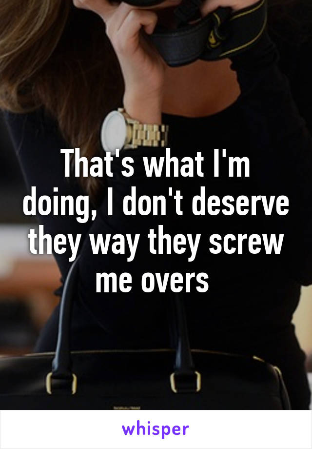 That's what I'm doing, I don't deserve they way they screw me overs 