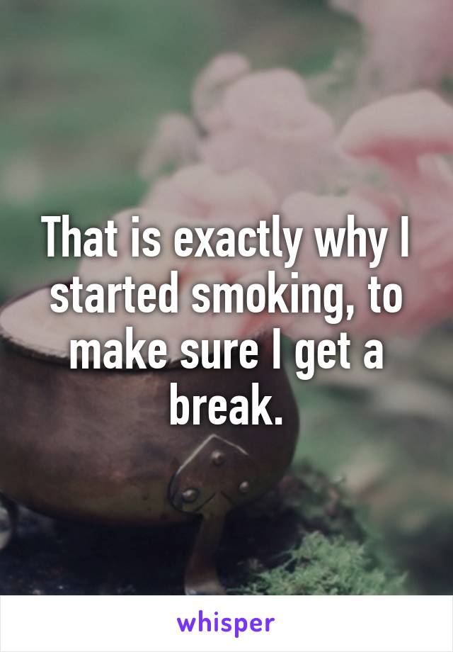 That is exactly why I started smoking, to make sure I get a break.