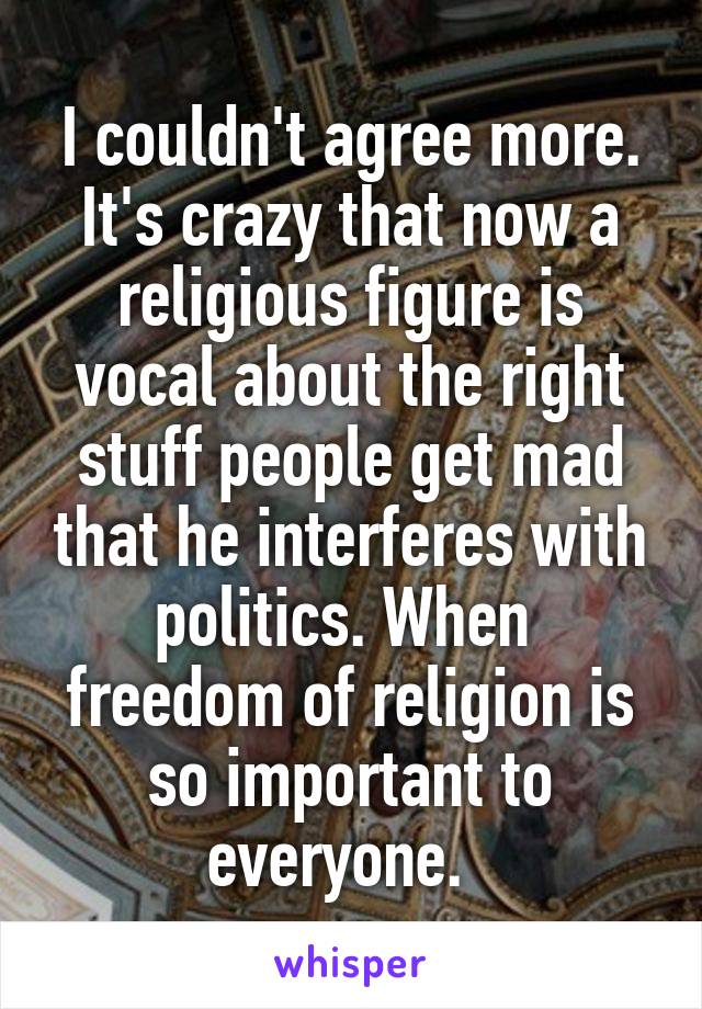 I couldn't agree more. It's crazy that now a religious figure is vocal about the right stuff people get mad that he interferes with politics. When  freedom of religion is so important to everyone.  
