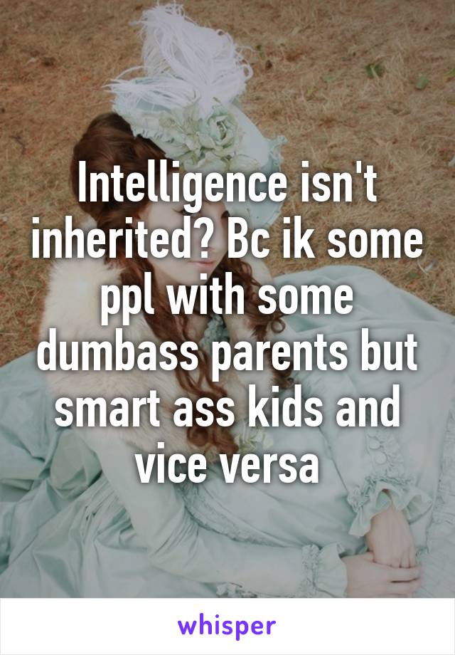 Intelligence isn't inherited? Bc ik some ppl with some dumbass parents but smart ass kids and vice versa