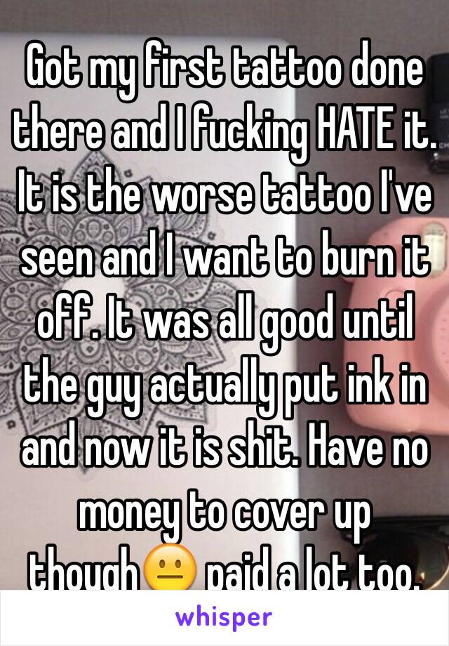 Got my first tattoo done there and I fucking HATE it. It is the worse tattoo I've seen and I want to burn it off. It was all good until the guy actually put ink in and now it is shit. Have no money to cover up though😐 paid a lot too. 