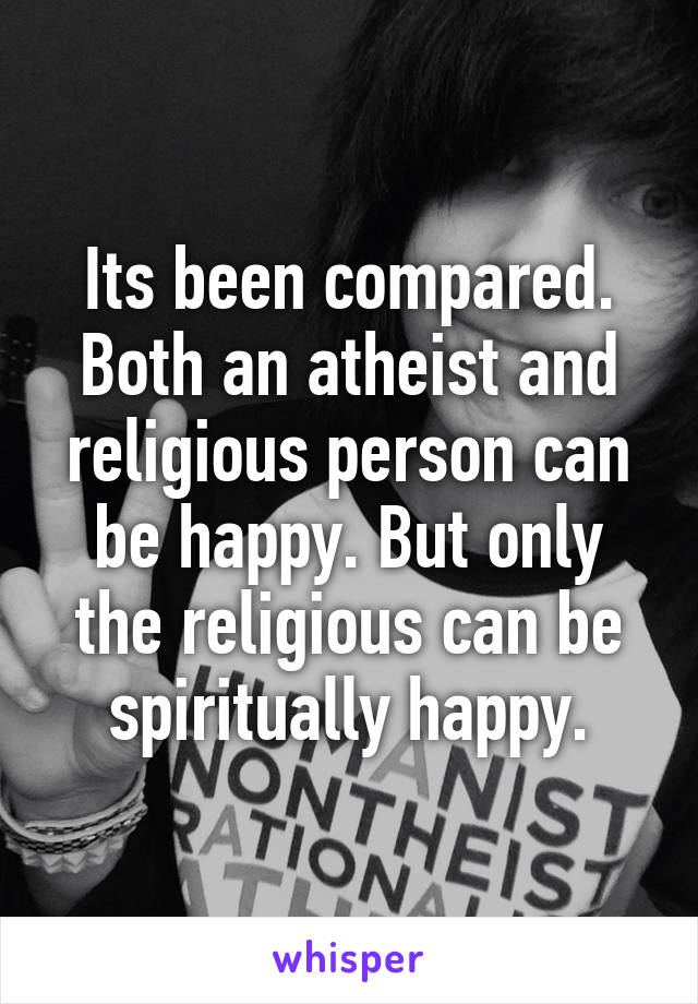 Its been compared. Both an atheist and religious person can be happy. But only the religious can be spiritually happy.