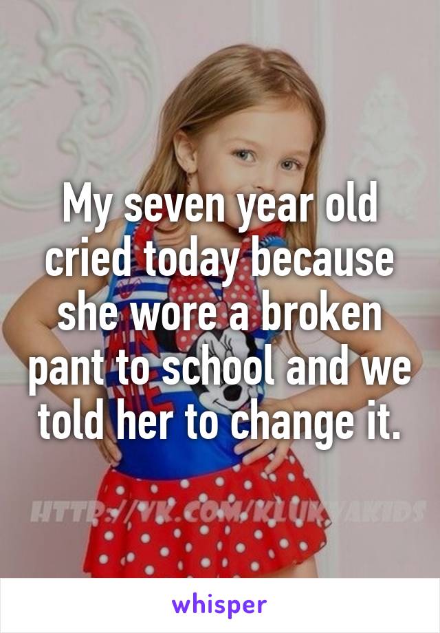 My seven year old cried today because she wore a broken pant to school and we told her to change it.