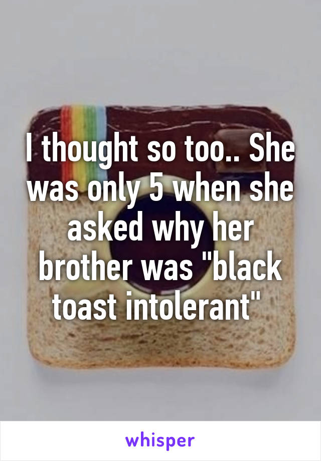 I thought so too.. She was only 5 when she asked why her brother was "black toast intolerant" 