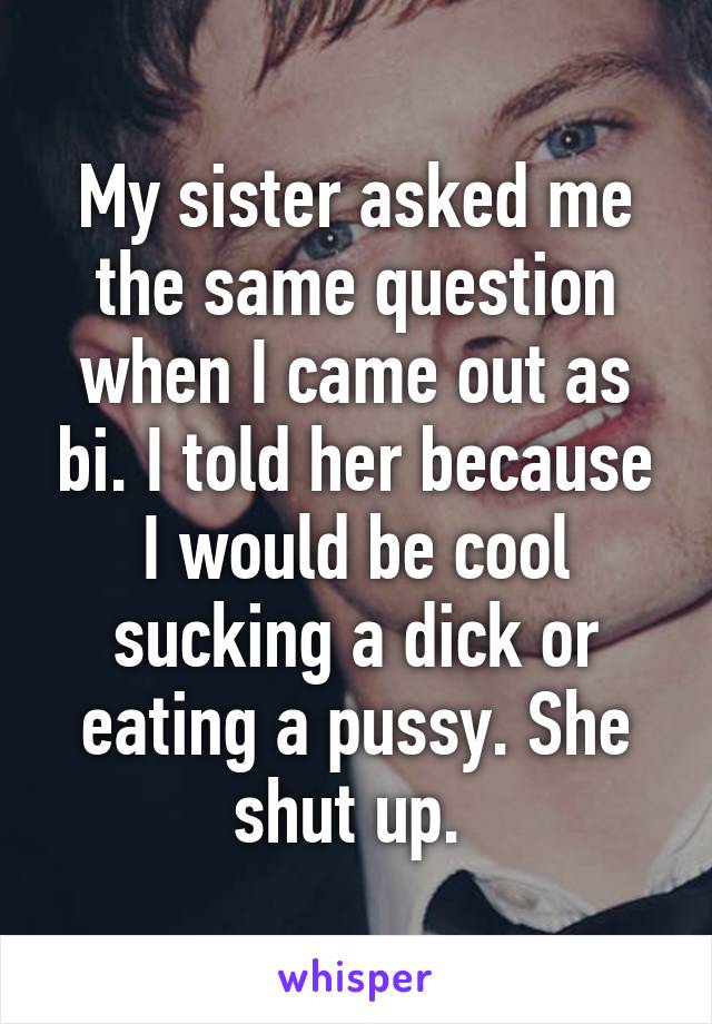 My sister asked me the same question when I came out as bi. I told her because I would be cool sucking a dick or eating a pussy. She shut up. 