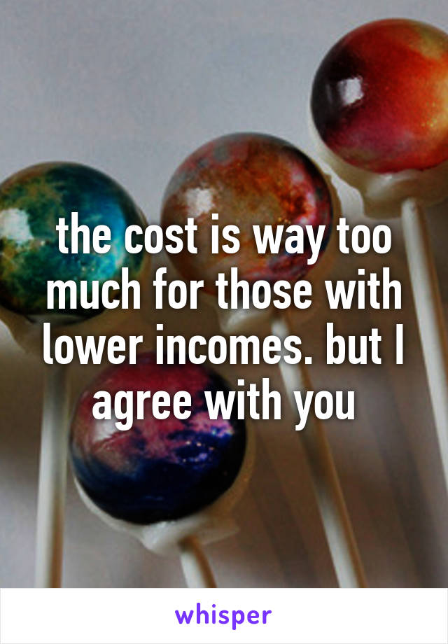 the cost is way too much for those with lower incomes. but I agree with you