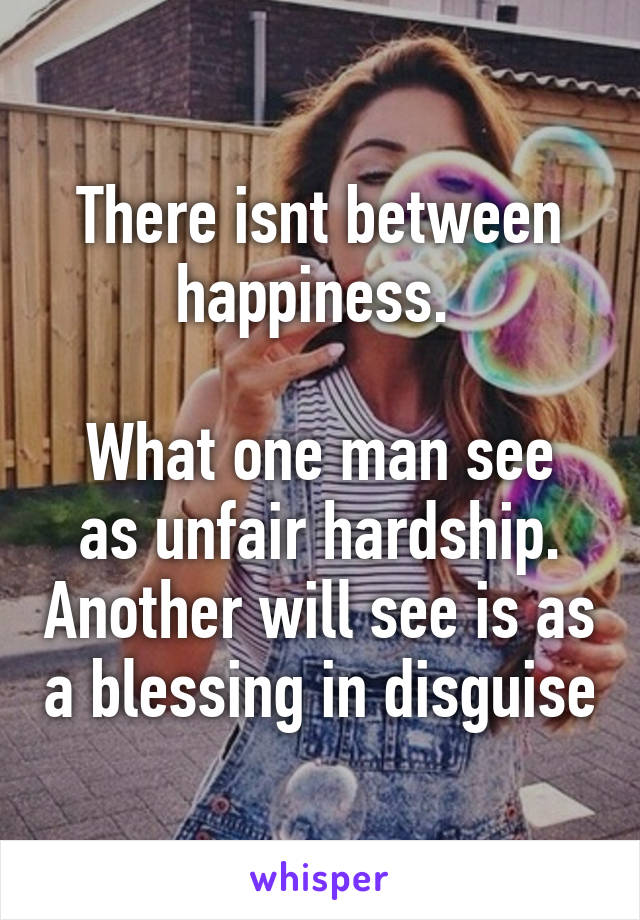 There isnt between happiness. 

What one man see as unfair hardship. Another will see is as a blessing in disguise