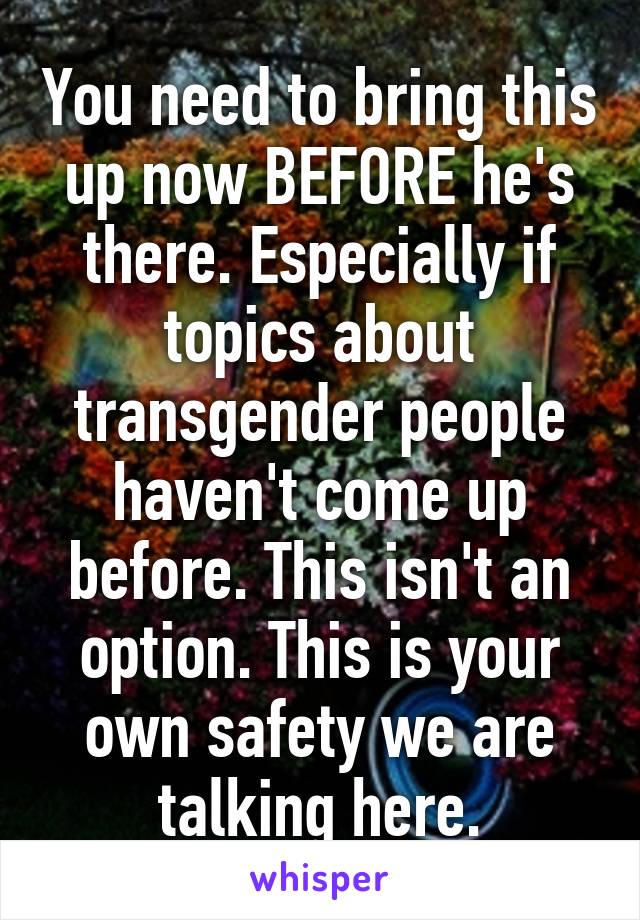 You need to bring this up now BEFORE he's there. Especially if topics about transgender people haven't come up before. This isn't an option. This is your own safety we are talking here.