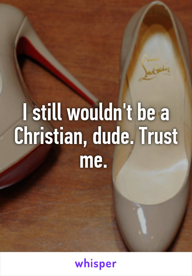 I still wouldn't be a Christian, dude. Trust me. 