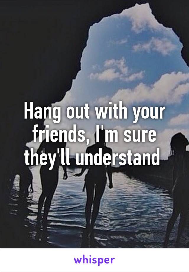 Hang out with your friends, I'm sure they'll understand 