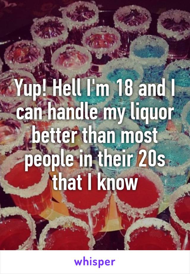 Yup! Hell I'm 18 and I can handle my liquor better than most people in their 20s that I know