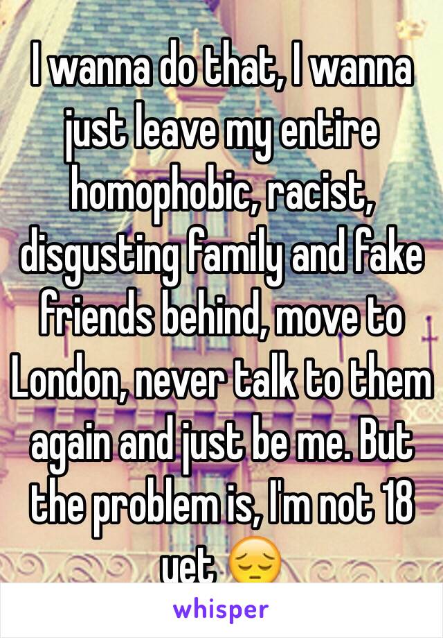 I wanna do that, I wanna just leave my entire homophobic, racist, disgusting family and fake friends behind, move to London, never talk to them again and just be me. But the problem is, I'm not 18 yet 😔