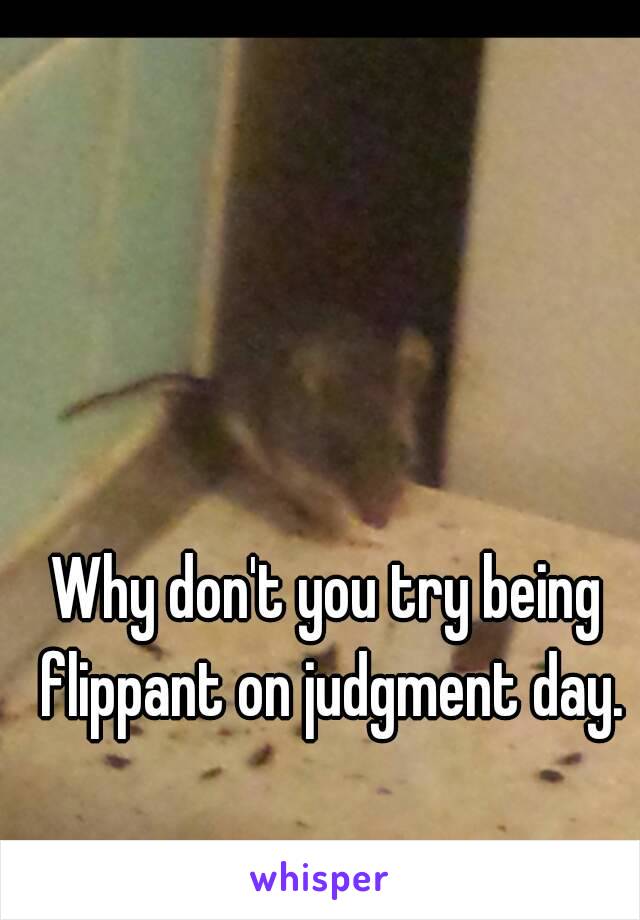 Why don't you try being flippant on judgment day.