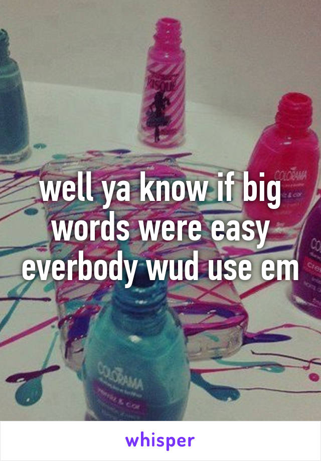 well ya know if big words were easy everbody wud use em