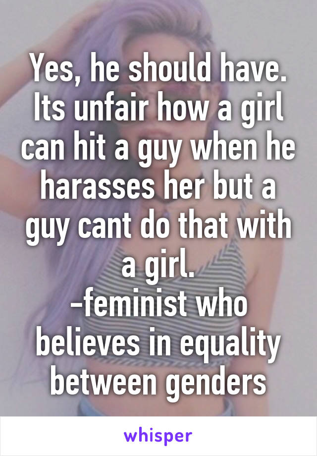 Yes, he should have. Its unfair how a girl can hit a guy when he harasses her but a guy cant do that with a girl.
-feminist who believes in equality between genders