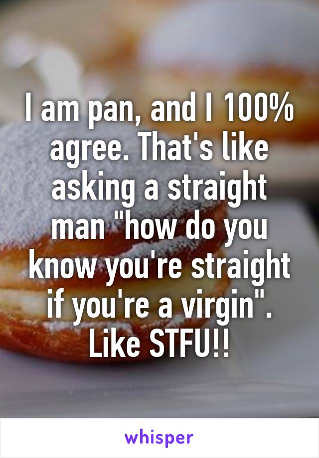 I am pan, and I 100% agree. That's like asking a straight man "how do you know you're straight if you're a virgin". Like STFU!!