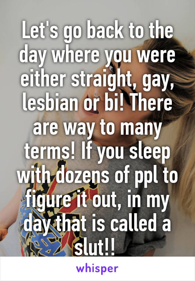 Let's go back to the day where you were either straight, gay, lesbian or bi! There are way to many terms! If you sleep with dozens of ppl to figure it out, in my day that is called a slut!! 